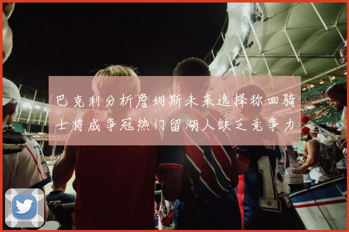 巴克利分析詹姆斯未来选择称回骑士将成争冠热门留湖人缺乏竞争力
