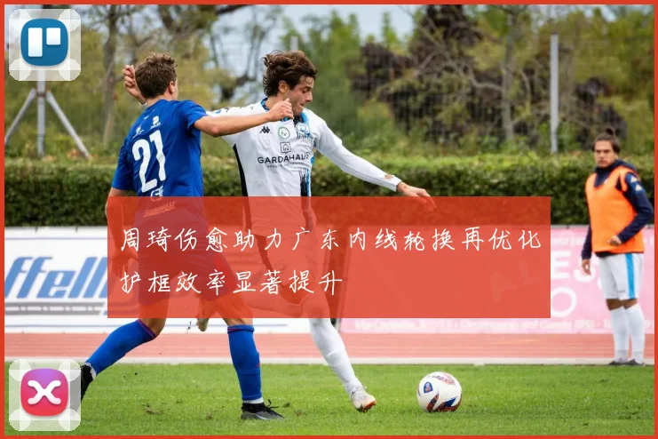 周琦伤愈助力广东内线轮换再优化护框效率显著提升