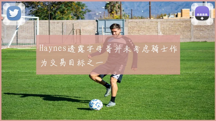 Haynes透露字母哥并未考虑骑士作为交易目标之一