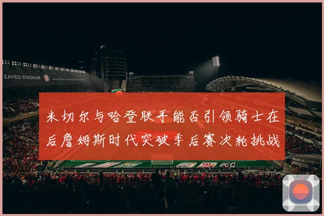 米切尔与哈登联手能否引领骑士在后詹姆斯时代突破季后赛次轮挑战
