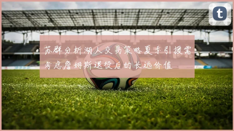 苏群分析湖人交易策略夏季引援需考虑詹姆斯退役后的长远价值
