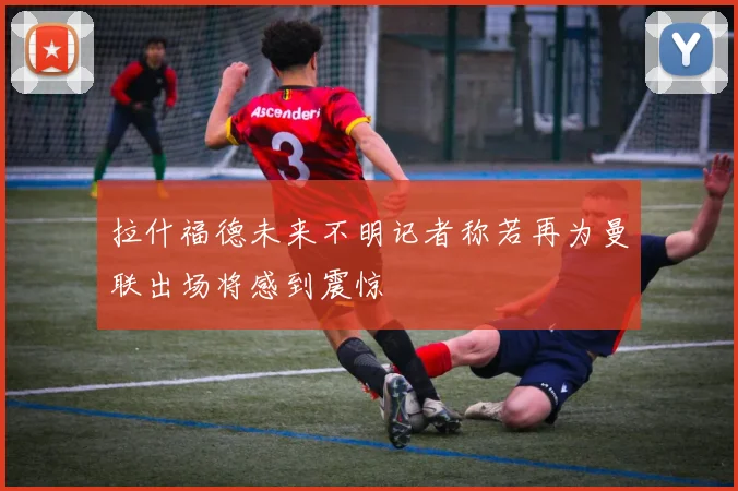 拉什福德未来不明记者称若再为曼联出场将感到震惊