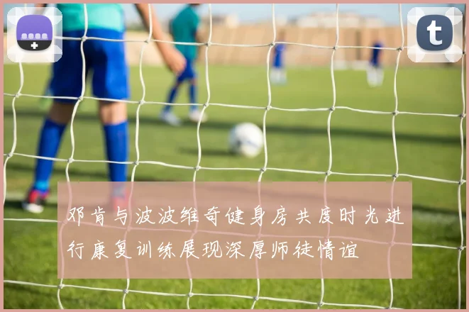 邓肯与波波维奇健身房共度时光进行康复训练展现深厚师徒情谊