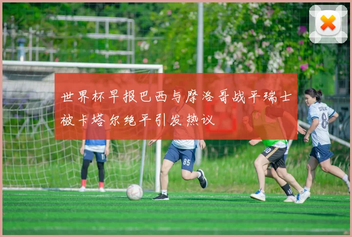世界杯早报巴西与摩洛哥战平瑞士被卡塔尔绝平引发热议