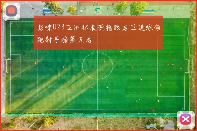 彭啸U23亚洲杯表现抢眼后卫进球领跑射手榜第五名