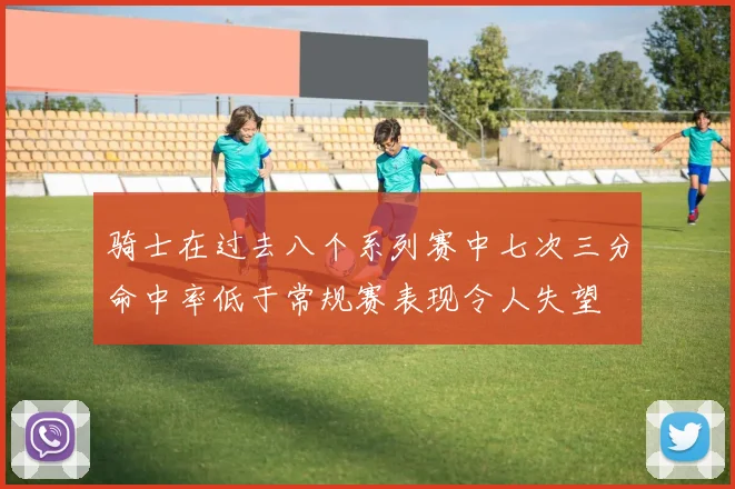 骑士在过去八个系列赛中七次三分命中率低于常规赛表现令人失望
