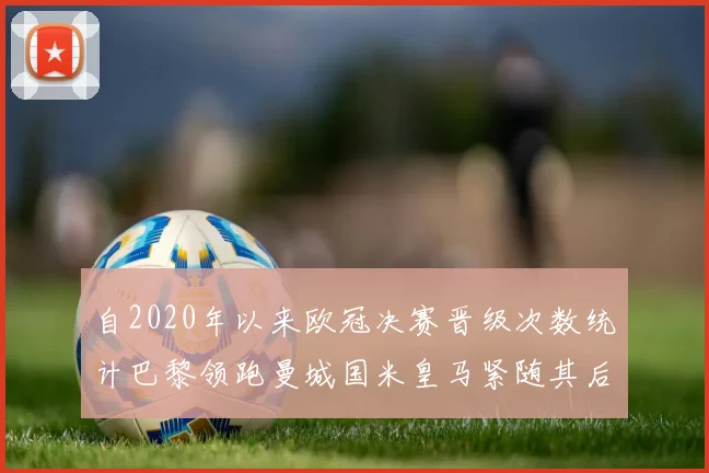 自2020年以来欧冠决赛晋级次数统计巴黎领跑曼城国米皇马紧随其后