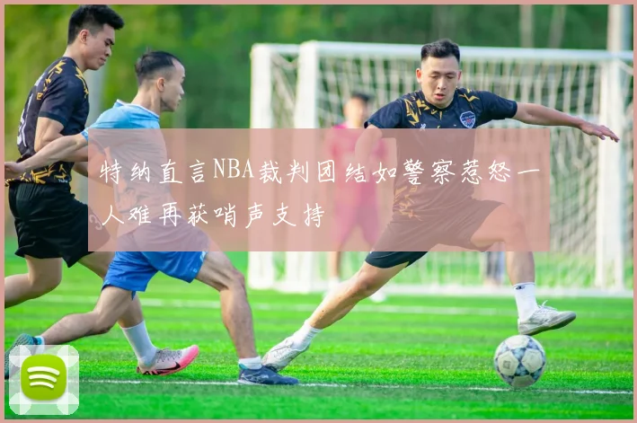 特纳直言NBA裁判团结如警察惹怒一人难再获哨声支持