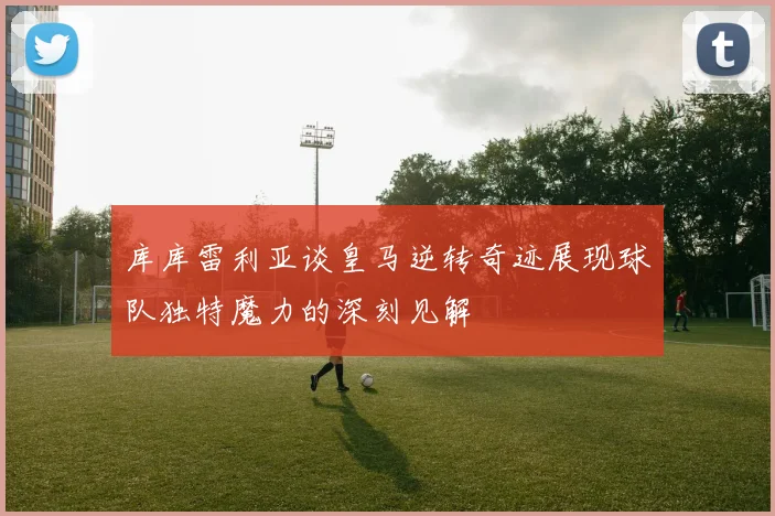 库库雷利亚谈皇马逆转奇迹展现球队独特魔力的深刻见解