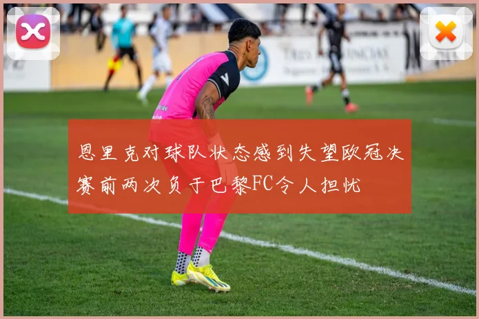 恩里克对球队状态感到失望欧冠决赛前两次负于巴黎FC令人担忧