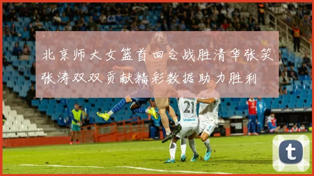 北京师大女篮首回合战胜清华张笑张涛双双贡献精彩数据助力胜利