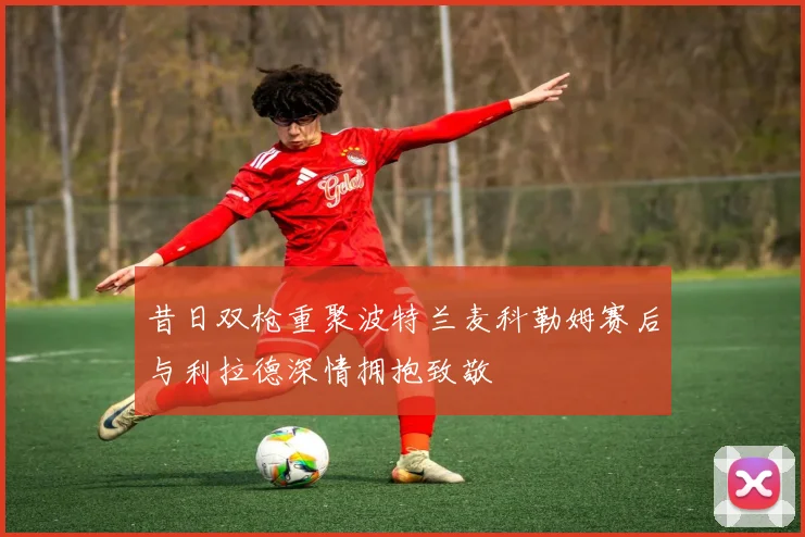 昔日双枪重聚波特兰麦科勒姆赛后与利拉德深情拥抱致敬