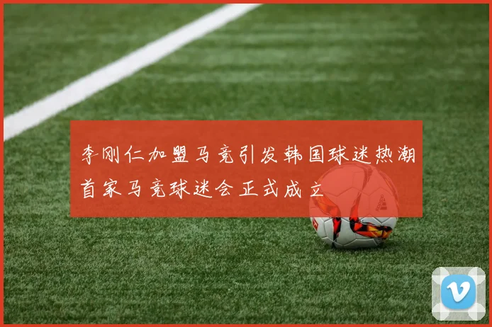 李刚仁加盟马竞引发韩国球迷热潮首家马竞球迷会正式成立