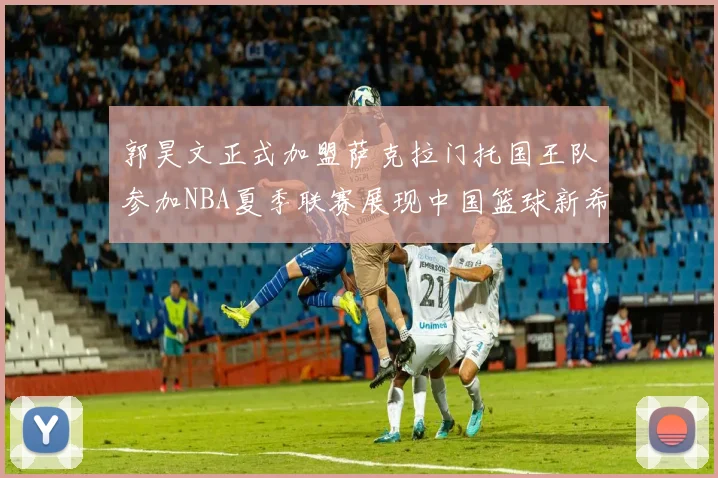 郭昊文正式加盟萨克拉门托国王队参加NBA夏季联赛展现中国篮球新希望