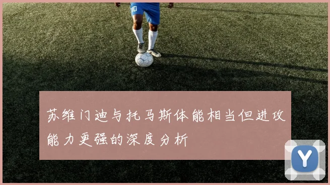 苏维门迪与托马斯体能相当但进攻能力更强的深度分析