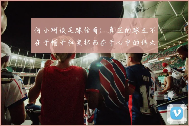 何小珂谈足球传奇：真正的球王不在于帽子和奖杯而在于心中的伟大