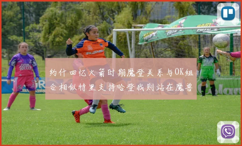 约什回忆火箭时期魔登关系与OK组合相似特里支持哈登我则站在魔兽一边