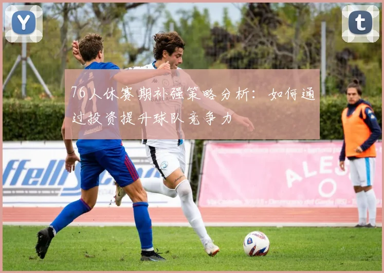 76人休赛期补强策略分析：如何通过投资提升球队竞争力