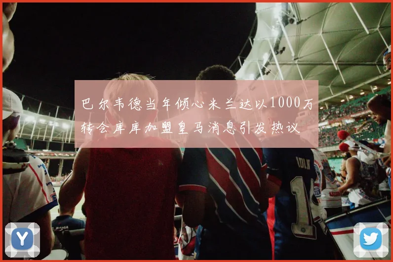 巴尔韦德当年倾心米兰达以1000万转会库库加盟皇马消息引发热议