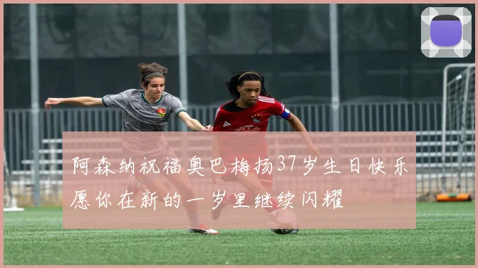 阿森纳祝福奥巴梅扬37岁生日快乐愿你在新的一岁里继续闪耀