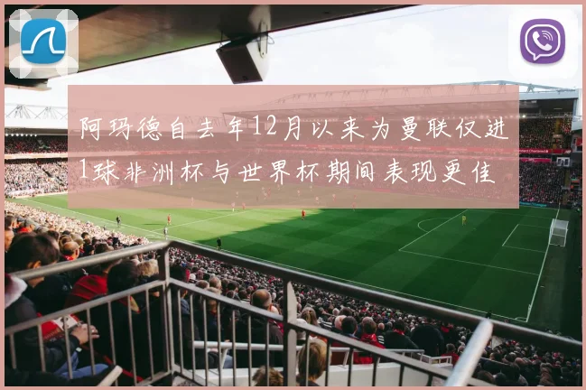 阿玛德自去年12月以来为曼联仅进1球非洲杯与世界杯期间表现更佳
