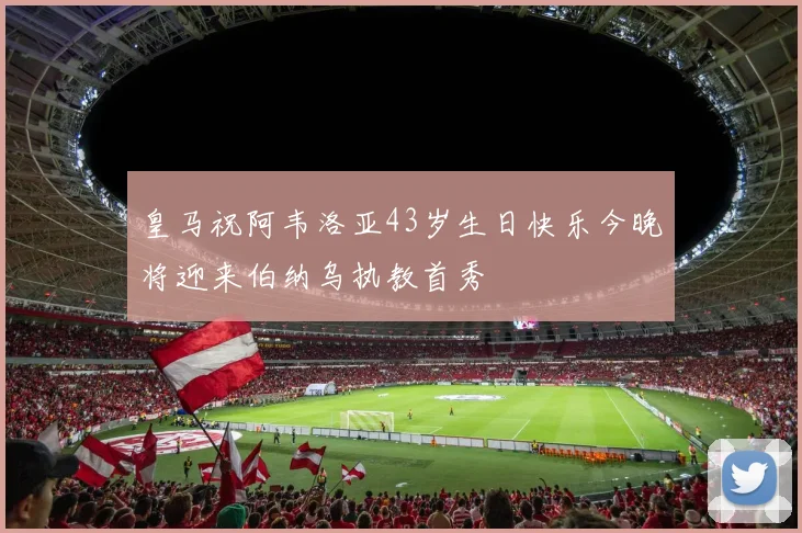 皇马祝阿韦洛亚43岁生日快乐今晚将迎来伯纳乌执教首秀