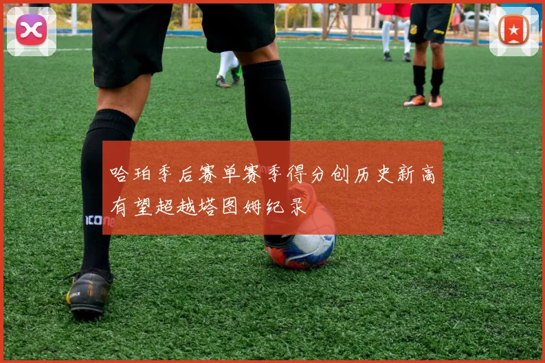 哈珀季后赛单赛季得分创历史新高有望超越塔图姆纪录