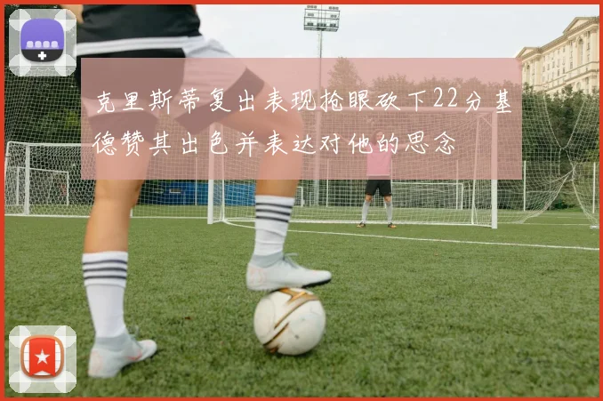 克里斯蒂复出表现抢眼砍下22分基德赞其出色并表达对他的思念