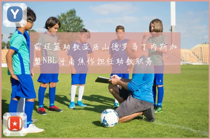 前辽篮助教亚历山德罗马丁内斯加盟NBL河南焦作担任助教职务