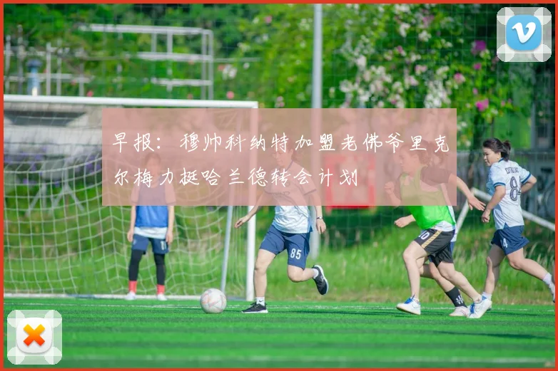 早报：穆帅科纳特加盟老佛爷里克尔梅力挺哈兰德转会计划