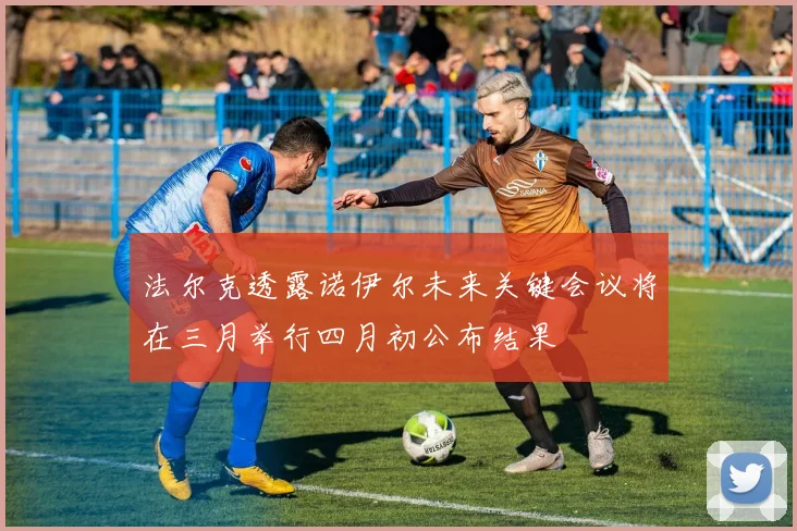 法尔克透露诺伊尔未来关键会议将在三月举行四月初公布结果