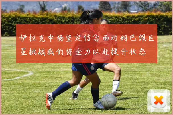 伊拉克中场坚定信念面对姆巴佩巨星挑战我们将全力以赴提升状态