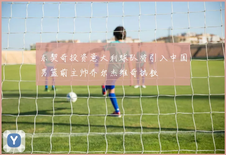 东契奇投资意大利球队将引入中国男篮前主帅乔尔杰维奇执教