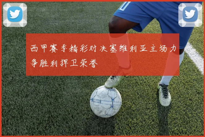 西甲赛季精彩对决塞维利亚主场力争胜利捍卫荣誉