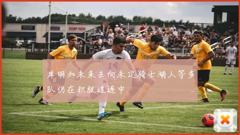 库明加未来去向未定骑士湖人等多队仍在积极追逐中