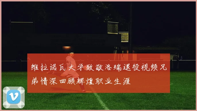 维拉诺瓦大学致敬洛瑞退役视频兄弟情深回顾辉煌职业生涯