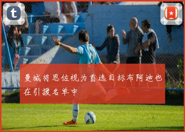 曼城将恩佐视为首选目标布阿迪也在引援名单中
